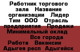 Работник торгового зала › Название организации ­ Лидер Тим, ООО › Отрасль предприятия ­ Продажи › Минимальный оклад ­ 14 000 - Все города Работа » Вакансии   . Адыгея респ.,Адыгейск г.